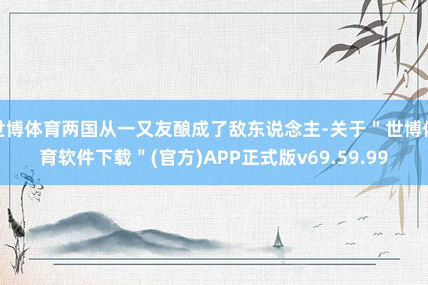 世博体育两国从一又友酿成了敌东说念主-关于＂世博体育软件下载＂(官方)APP正式版v69.59.99