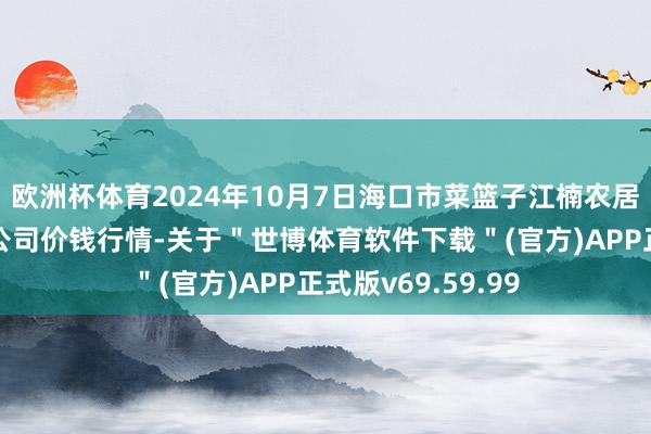 欧洲杯体育2024年10月7日海口市菜篮子江楠农居品批发阛阓有限公司价钱行情-关于＂世博体育软件下载＂(官方)APP正式版v69.59.99