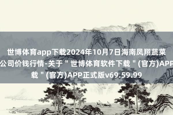 世博体育app下载2024年10月7日海南凤翔蔬菜批发市集处置有限公司价钱行情-关于＂世博体育软件下载＂(官方)APP正式版v69.59.99