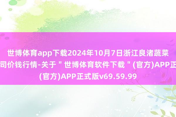 世博体育app下载2024年10月7日浙江良渚蔬菜市集配置有限公司价钱行情-关于＂世博体育软件下载＂(官方)APP正式版v69.59.99