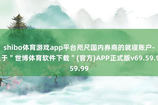 shibo体育游戏app平台咫尺国内券商的就寝账户-关于＂世博体育软件下载＂(官方)APP正式版v69.59.99