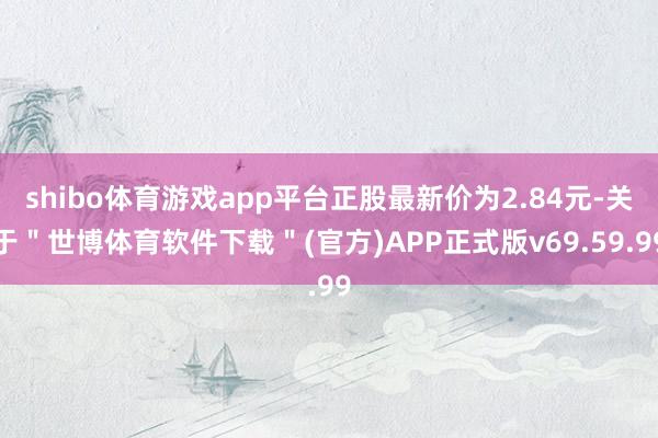 shibo体育游戏app平台正股最新价为2.84元-关于＂世博体育软件下载＂(官方)APP正式版v69.59.99