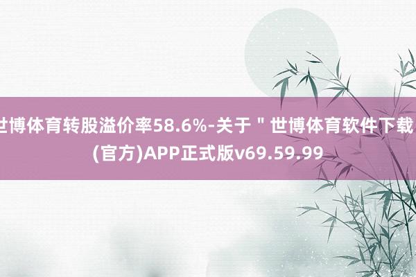 世博体育转股溢价率58.6%-关于＂世博体育软件下载＂(官方)APP正式版v69.59.99