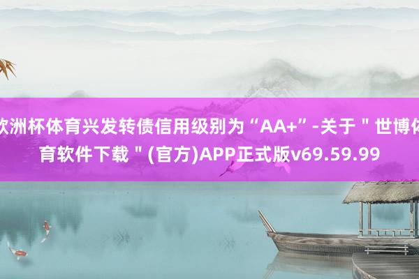 欧洲杯体育兴发转债信用级别为“AA+”-关于＂世博体育软件下载＂(官方)APP正式版v69.59.99