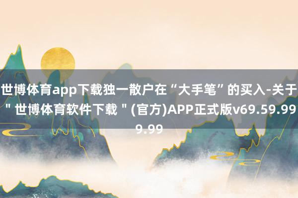 世博体育app下载独一散户在“大手笔”的买入-关于＂世博体育软件下载＂(官方)APP正式版v69.59.99