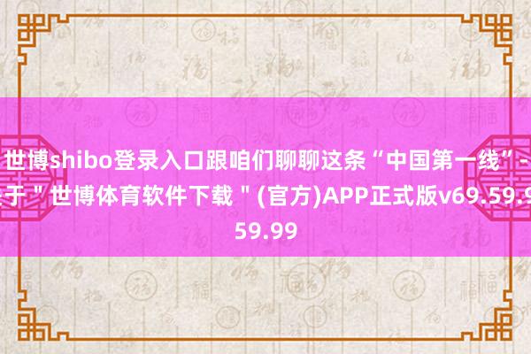 世博shibo登录入口跟咱们聊聊这条“中国第一线”-关于＂世博体育软件下载＂(官方)APP正式版v69.59.99