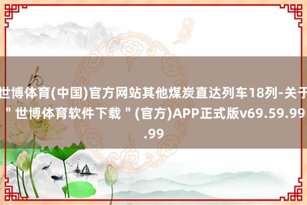 世博体育(中国)官方网站其他煤炭直达列车18列-关于＂世博体育软件下载＂(官方)APP正式版v69.59.99