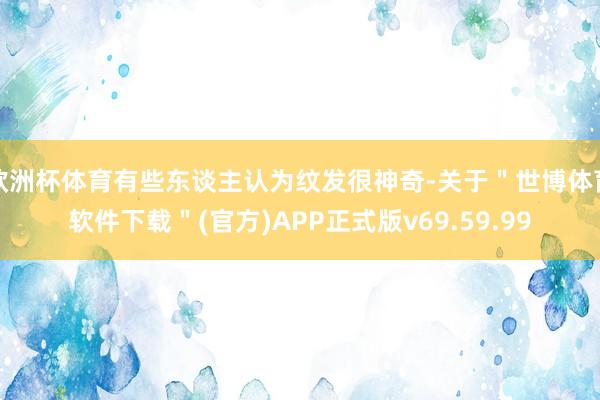 欧洲杯体育有些东谈主认为纹发很神奇-关于＂世博体育软件下载＂(官方)APP正式版v69.59.99