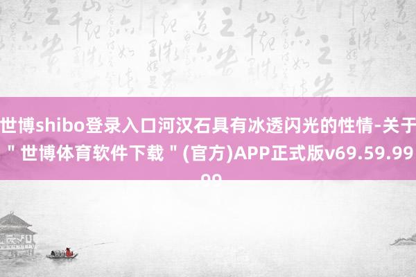 世博shibo登录入口河汉石具有冰透闪光的性情-关于＂世博体育软件下载＂(官方)APP正式版v69.59.99