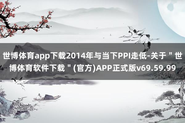 世博体育app下载2014年与当下PPI走低-关于＂世博体育软件下载＂(官方)APP正式版v69.59.99