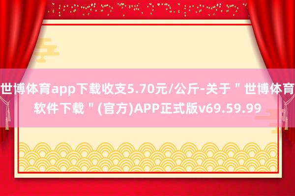 世博体育app下载收支5.70元/公斤-关于＂世博体育软件下载＂(官方)APP正式版v69.59.99