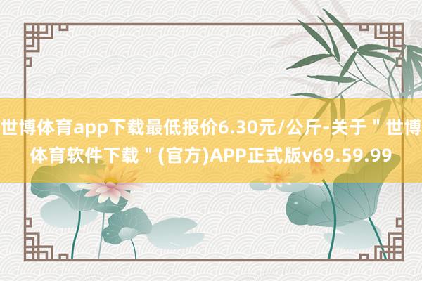 世博体育app下载最低报价6.30元/公斤-关于＂世博体育软件下载＂(官方)APP正式版v69.59.99