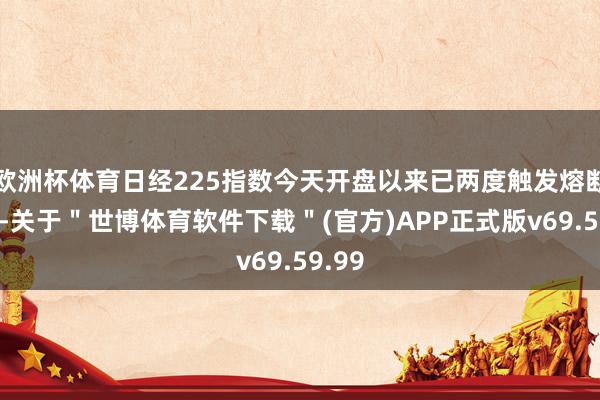 欧洲杯体育日经225指数今天开盘以来已两度触发熔断机制-关于＂世博体育软件下载＂(官方)APP正式版v69.59.99