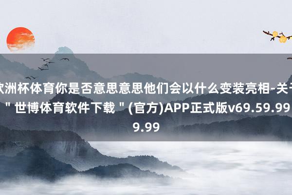 欧洲杯体育你是否意思意思他们会以什么变装亮相-关于＂世博体育软件下载＂(官方)APP正式版v69.59.99