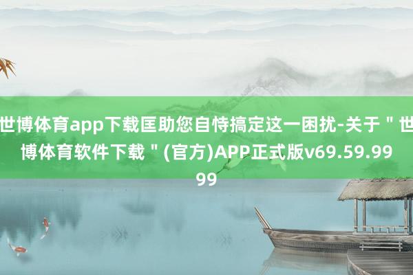 世博体育app下载匡助您自恃搞定这一困扰-关于＂世博体育软件下载＂(官方)APP正式版v69.59.99