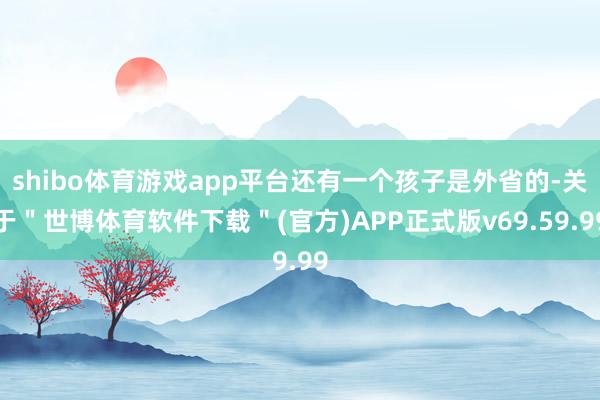 shibo体育游戏app平台还有一个孩子是外省的-关于＂世博体育软件下载＂(官方)APP正式版v69.59.99