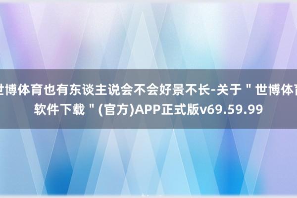 世博体育也有东谈主说会不会好景不长-关于＂世博体育软件下载＂(官方)APP正式版v69.59.99