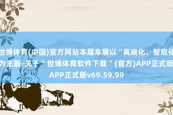 世博体育(中国)官方网站本届车展以“高端化、智能化、绿色化”为主题-关于＂世博体育软件下载＂(官方)APP正式版v69.59.99