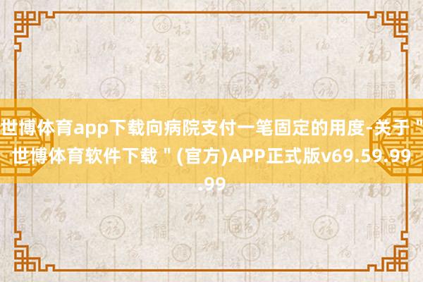 世博体育app下载向病院支付一笔固定的用度-关于＂世博体育软件下载＂(官方)APP正式版v69.59.99