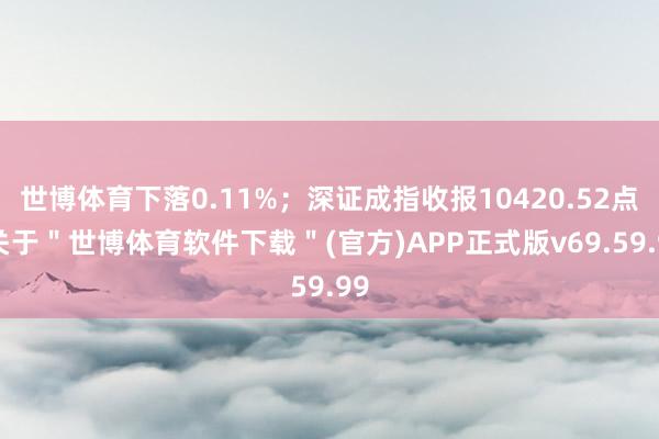 世博体育下落0.11%；深证成指收报10420.52点-关于＂世博体育软件下载＂(官方)APP正式版v69.59.99