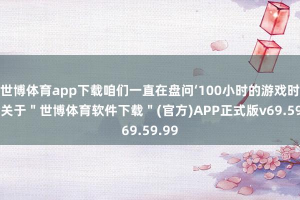 世博体育app下载咱们一直在盘问‘100小时的游戏时长’-关于＂世博体育软件下载＂(官方)APP正式版v69.59.99