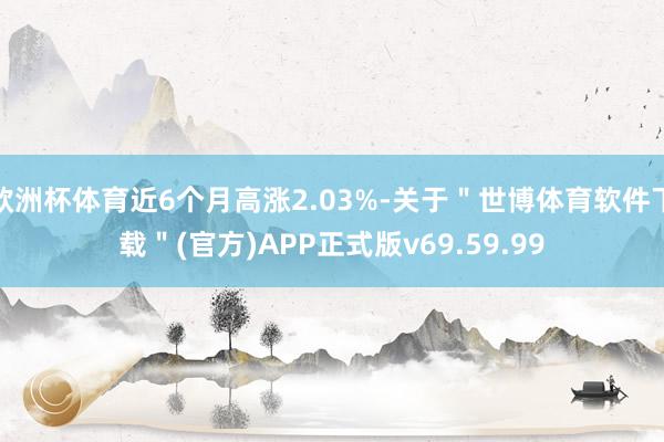 欧洲杯体育近6个月高涨2.03%-关于＂世博体育软件下载＂(官方)APP正式版v69.59.99