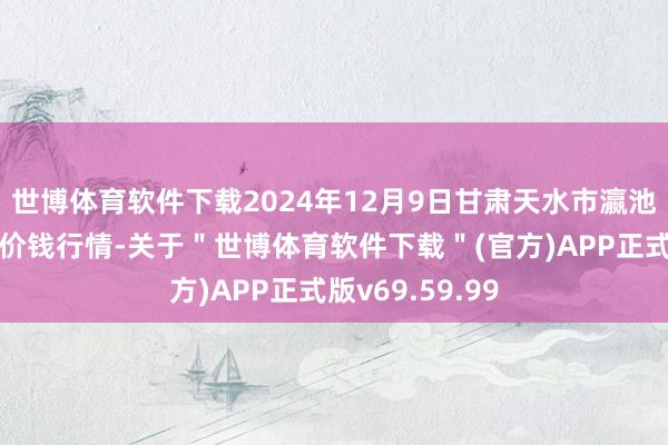 世博体育软件下载2024年12月9日甘肃天水市瀛池果菜批发阛阓价钱行情-关于＂世博体育软件下载＂(官方)APP正式版v69.59.99