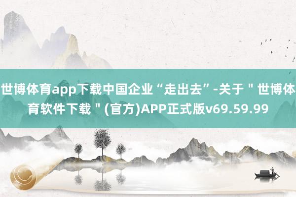 世博体育app下载　　中国企业“走出去”-关于＂世博体育软件下载＂(官方)APP正式版v69.59.99