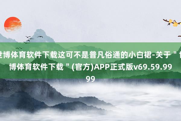 世博体育软件下载这可不是普凡俗通的小白裙-关于＂世博体育软件下载＂(官方)APP正式版v69.59.99