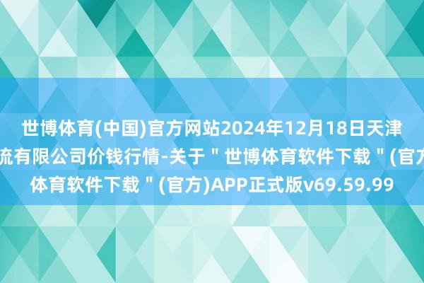 世博体育(中国)官方网站2024年12月18日天津韩家墅海吉星农居品物流有限公司价钱行情-关于＂世博体育软件下载＂(官方)APP正式版v69.59.99