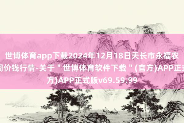 世博体育app下载2024年12月18日天长市永福农副产物批发阛阓价钱行情-关于＂世博体育软件下载＂(官方)APP正式版v69.59.99