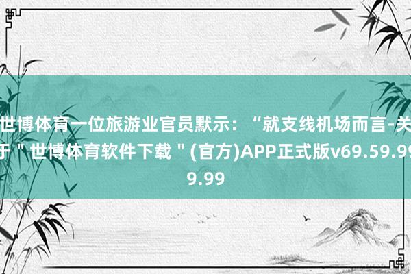 世博体育　　一位旅游业官员默示：“就支线机场而言-关于＂世博体育软件下载＂(官方)APP正式版v69.59.99