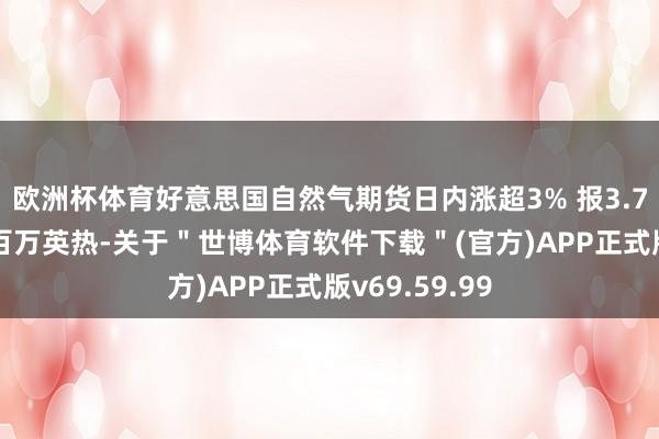 欧洲杯体育好意思国自然气期货日内涨超3% 报3.74好意思元/百万英热-关于＂世博体育软件下载＂(官方)APP正式版v69.59.99