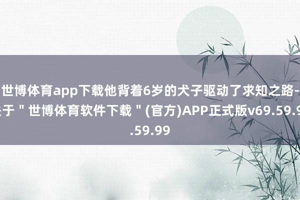 世博体育app下载他背着6岁的犬子驱动了求知之路-关于＂世博体育软件下载＂(官方)APP正式版v69.59.99