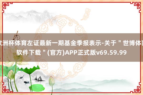 欧洲杯体育左证最新一期基金季报表示-关于＂世博体育软件下载＂(官方)APP正式版v69.59.99