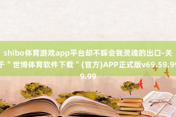 shibo体育游戏app平台却不睬会我灵魂的出口-关于＂世博体育软件下载＂(官方)APP正式版v69.59.99