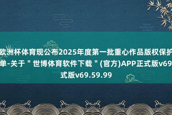 欧洲杯体育现公布2025年度第一批重心作品版权保护预警名单-关于＂世博体育软件下载＂(官方)APP正式版v69.59.99