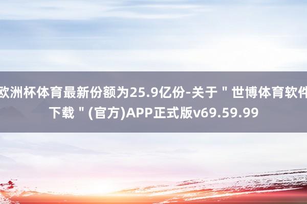 欧洲杯体育最新份额为25.9亿份-关于＂世博体育软件下载＂(官方)APP正式版v69.59.99