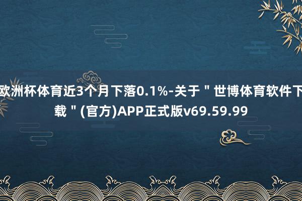 欧洲杯体育近3个月下落0.1%-关于＂世博体育软件下载＂(官方)APP正式版v69.59.99