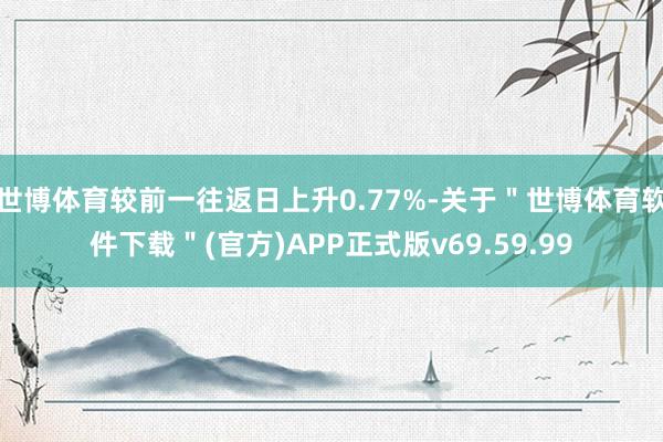 世博体育较前一往返日上升0.77%-关于＂世博体育软件下载＂(官方)APP正式版v69.59.99