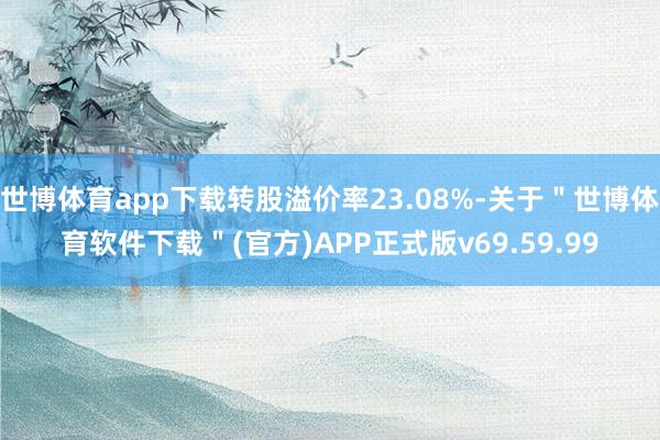 世博体育app下载转股溢价率23.08%-关于＂世博体育软件下载＂(官方)APP正式版v69.59.99