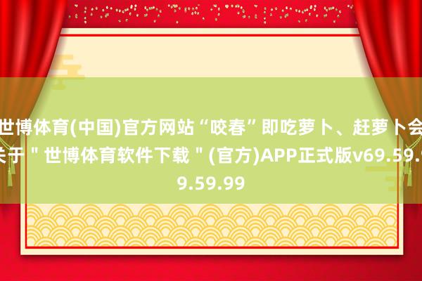 世博体育(中国)官方网站“咬春”即吃萝卜、赶萝卜会-关于＂世博体育软件下载＂(官方)APP正式版v69.59.99