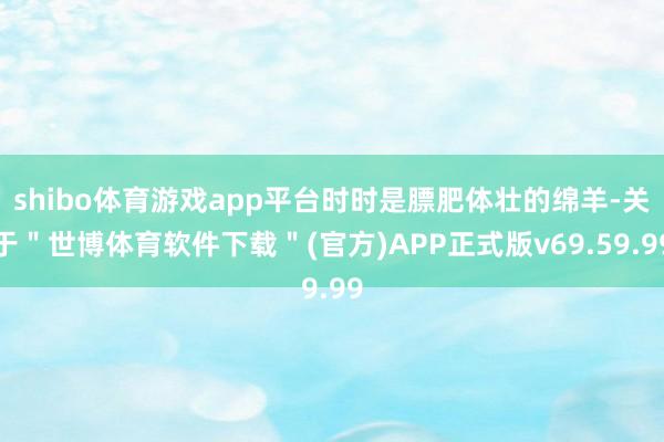 shibo体育游戏app平台时时是膘肥体壮的绵羊-关于＂世博体育软件下载＂(官方)APP正式版v69.59.99