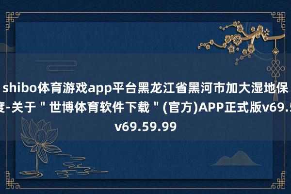 shibo体育游戏app平台黑龙江省黑河市加大湿地保护力度-关于＂世博体育软件下载＂(官方)APP正式版v69.59.99