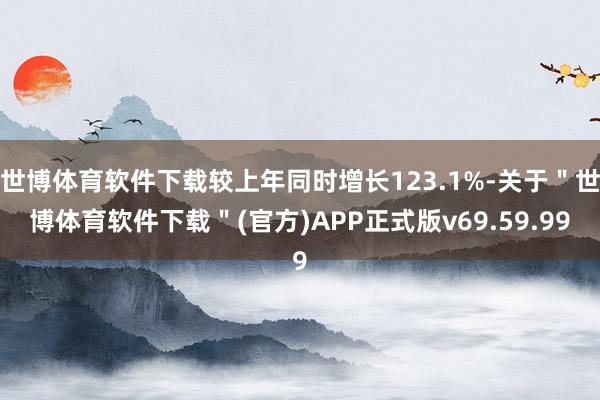 世博体育软件下载较上年同时增长123.1%-关于＂世博体育软件下载＂(官方)APP正式版v69.59.99