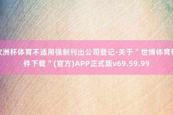 欧洲杯体育不适用强制刊出公司登记-关于＂世博体育软件下载＂(官方)APP正式版v69.59.99