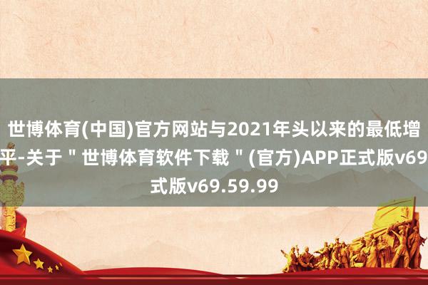 世博体育(中国)官方网站与2021年头以来的最低增幅合手平-关于＂世博体育软件下载＂(官方)APP正式版v69.59.99