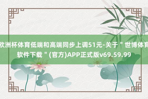 欧洲杯体育低端和高端同步上调51元-关于＂世博体育软件下载＂(官方)APP正式版v69.59.99